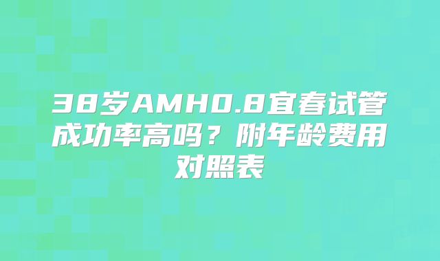 38岁AMH0.8宜春试管成功率高吗?附年龄费用对照表