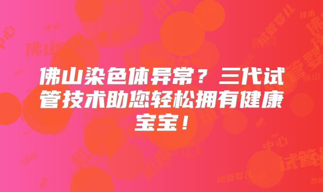 佛山染色体异常？三代试管技术助您轻松拥有健康宝宝！