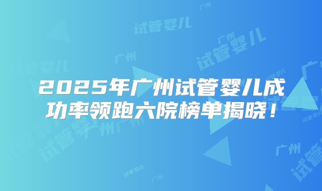 2025年广州试管婴儿成功率领跑六院榜单揭晓!