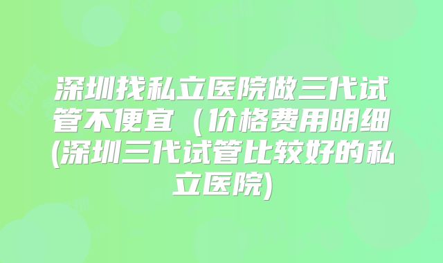 深圳找私立医院做三代试管不便宜(价格费用明细(深圳三代试管比较好的私立医院)