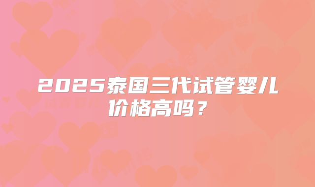 2025泰国三代试管婴儿价格高吗?