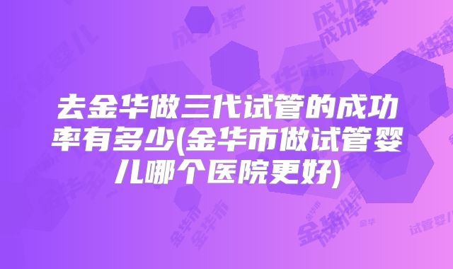 去金华做三代试管的成功率有多少(金华市做试管婴儿哪个医院更好)