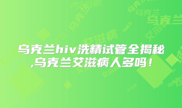 乌克兰hiv洗精试管全揭秘,乌克兰艾滋病人多吗！