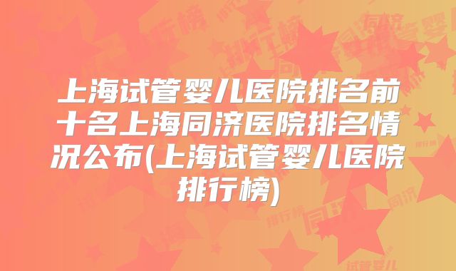 上海试管婴儿医院排名前十名上海同济医院排名情况公布(上海试管婴儿医院排行榜)