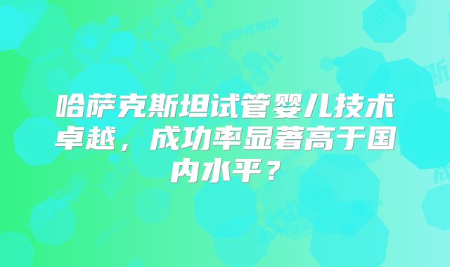 哈萨克斯坦试管婴儿技术卓越，成功率显著高于国内水平？