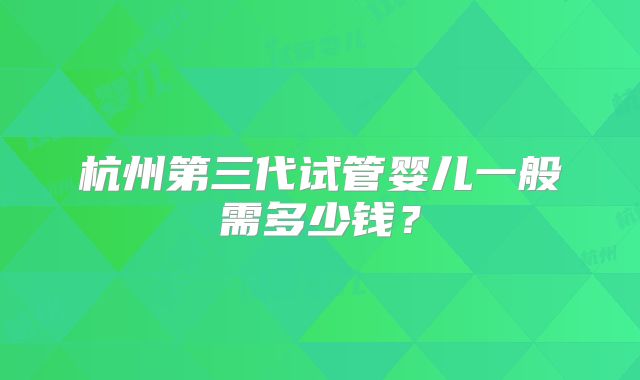 杭州第三代试管婴儿一般需多少钱?