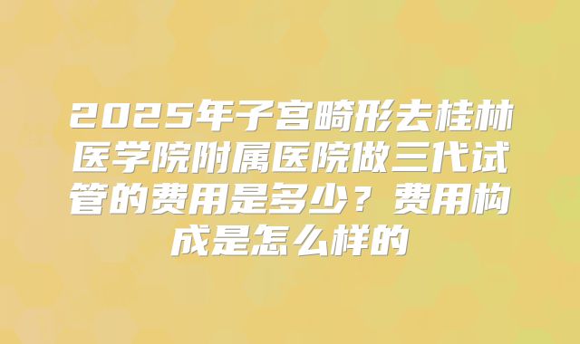 2025年子宫畸形去桂林医学院附属医院做三代试管的费用是多少？费用构成是怎么样的
