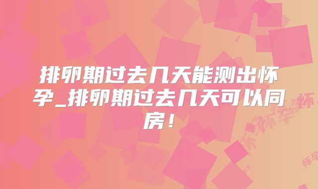 排卵期过去几天能测出怀孕_排卵期过去几天可以同房！