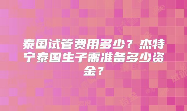 泰国试管费用多少？杰特宁泰国生子需准备多少资金？