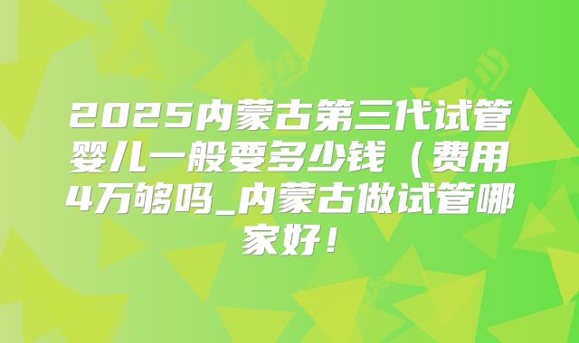 2025内蒙古第三代试管婴儿一般要多少钱(费用4万够吗_内蒙古做试管哪家好!