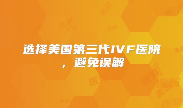 选择美国第三代IVF医院,避免误解