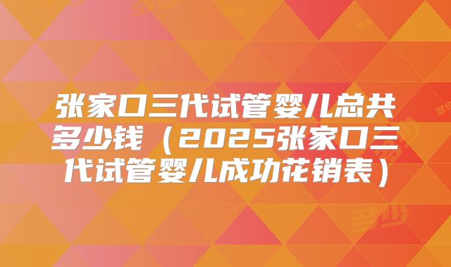 张家口三代试管婴儿总共多少钱（2025张家口三代试管婴儿成功花销表）