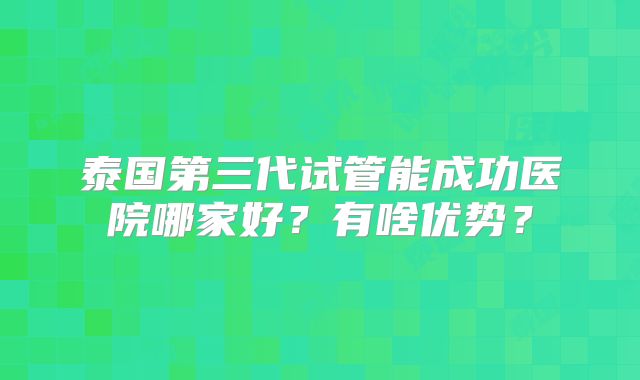 泰国第三代试管能成功医院哪家好?有啥优势?