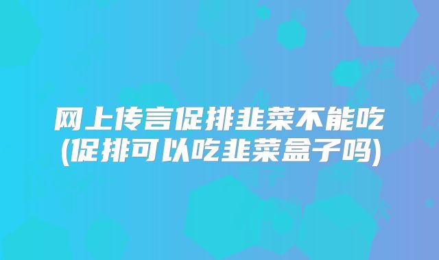 网上传言促排韭菜不能吃(促排可以吃韭菜盒子吗)