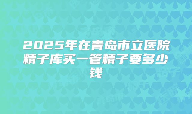 2025年在青岛市立医院精子库买一管精子要多少钱