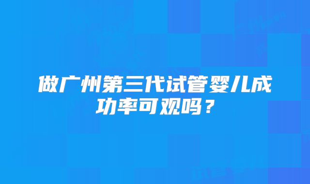 做广州第三代试管婴儿成功率可观吗？