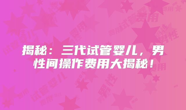 揭秘:三代试管婴儿,男性间操作费用大揭秘!