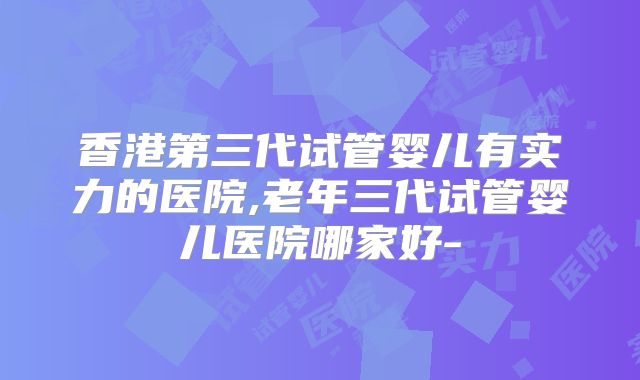 香港第三代试管婴儿有实力的医院,老年三代试管婴儿医院哪家好-