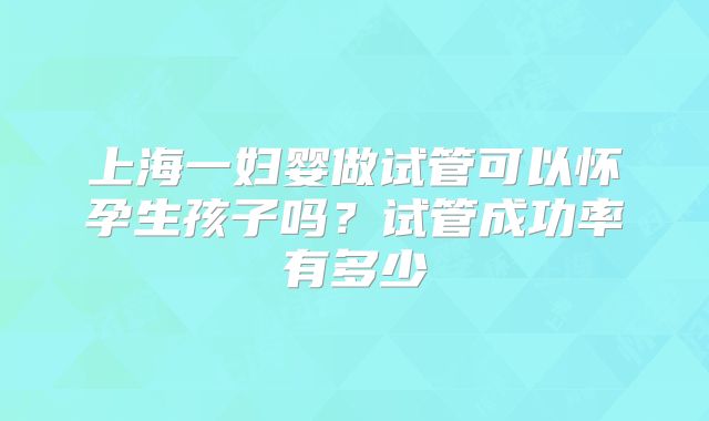 上海一妇婴做试管可以怀孕生孩子吗?试管成功率有多少