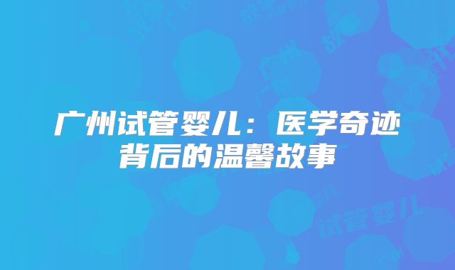 广州试管婴儿:医学奇迹背后的温馨故事