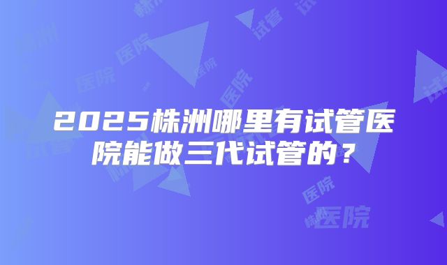 2025株洲哪里有试管医院能做三代试管的？