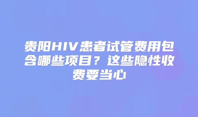 贵阳HIV患者试管费用包含哪些项目？这些隐性收费要当心