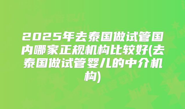 2025年去泰国做试管国内哪家正规机构比较好(去泰国做试管婴儿的中介机构)