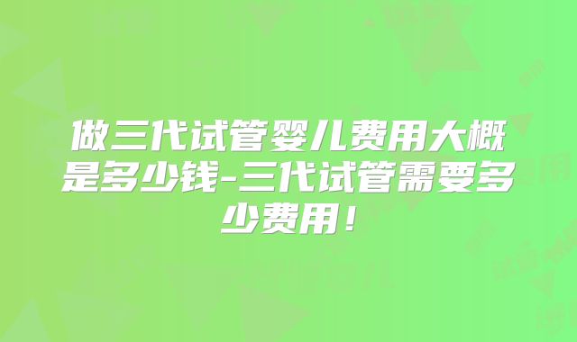 做三代试管婴儿费用大概是多少钱-三代试管需要多少费用!