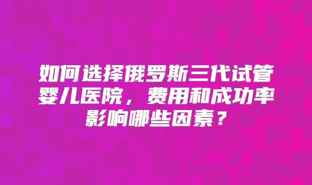 如何选择俄罗斯三代试管婴儿医院,费用和成功率影响哪些因素?