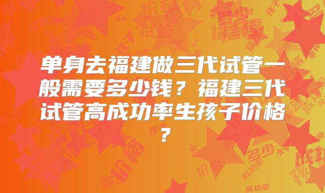 单身去福建做三代试管一般需要多少钱?福建三代试管高成功率生孩子价格?