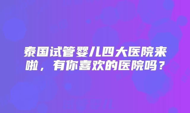 泰国试管婴儿四大医院来啦,有你喜欢的医院吗?