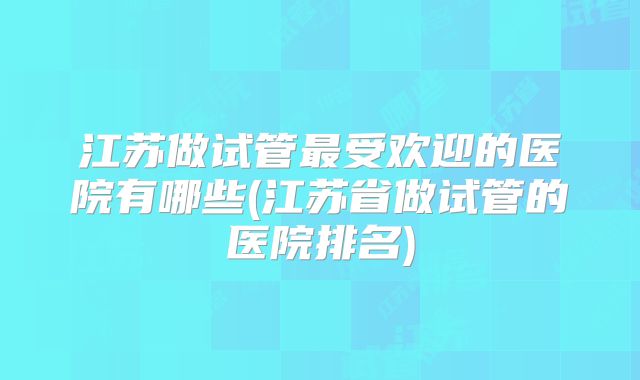 江苏做试管最受欢迎的医院有哪些(江苏省做试管的医院排名)