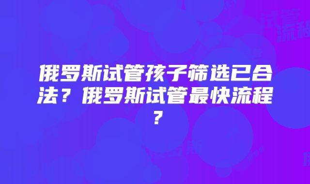俄罗斯试管孩子筛选已合法?俄罗斯试管最快流程?