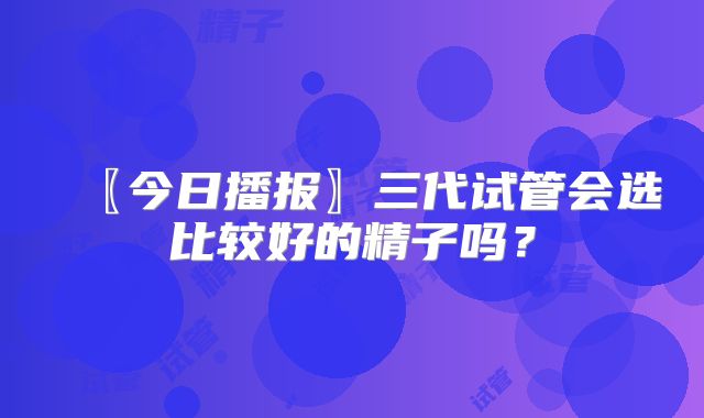 〖今日播报〗三代试管会选比较好的精子吗？