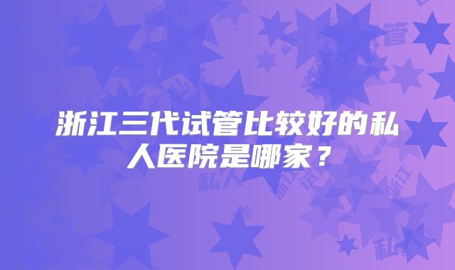 浙江三代试管比较好的私人医院是哪家?