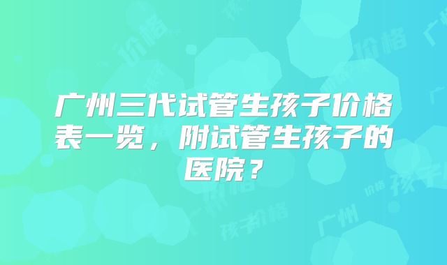 广州三代试管生孩子价格表一览,附试管生孩子的医院?