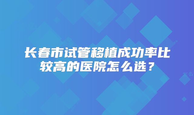 长春市试管移植成功率比较高的医院怎么选？