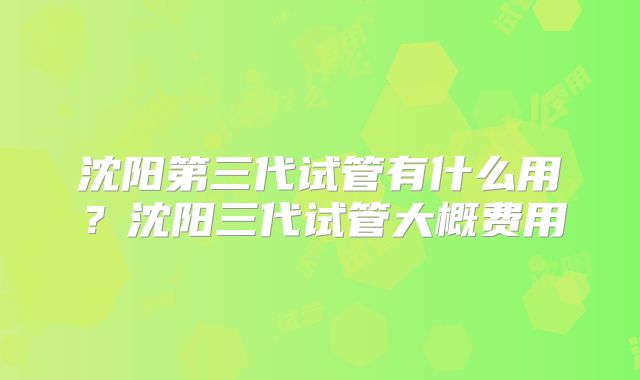 沈阳第三代试管有什么用?沈阳三代试管大概费用