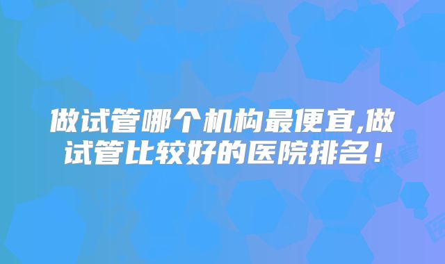 做试管哪个机构最便宜,做试管比较好的医院排名!