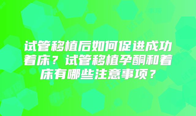 试管移植后如何促进成功着床？试管移植孕酮和着床有哪些注意事项？