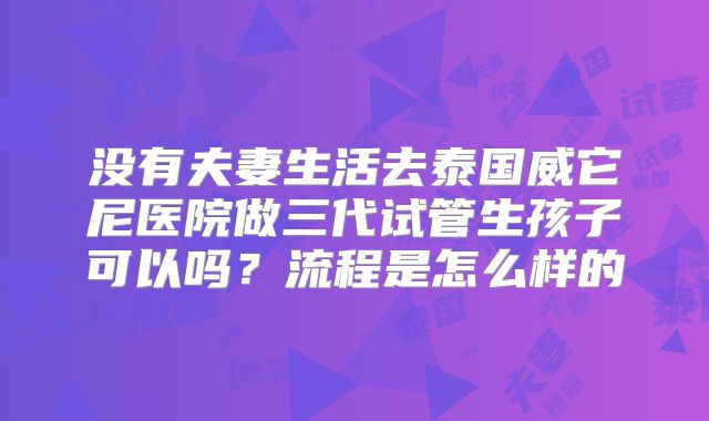没有夫妻生活去泰国威它尼医院做三代试管生孩子可以吗?流程是怎么样的