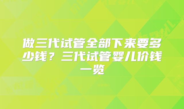 做三代试管全部下来要多少钱?三代试管婴儿价钱一览
