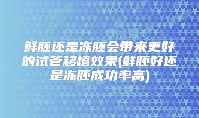 鲜胚还是冻胚会带来更好的试管移植效果(鲜胚好还是冻胚成功率高)