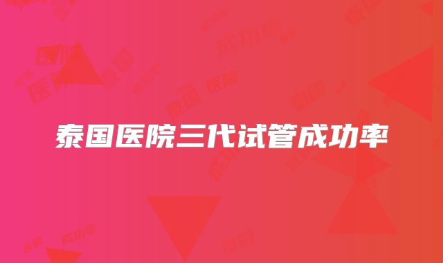 泰国医院三代试管成功率