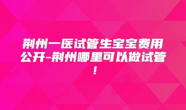 荆州一医试管生宝宝费用公开-荆州哪里可以做试管！