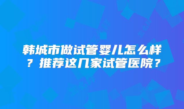 韩城市做试管婴儿怎么样？推荐这几家试管医院？