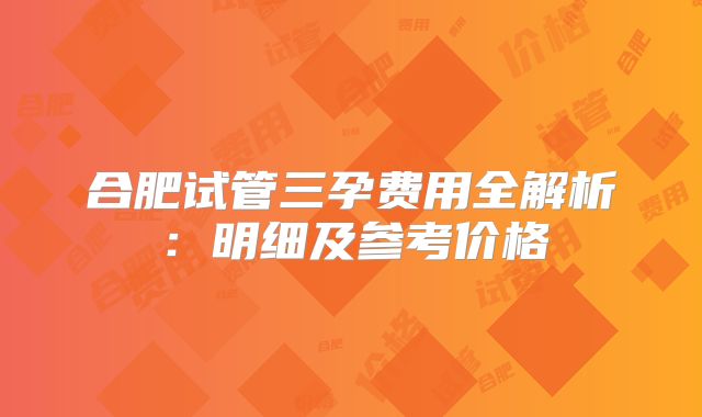 合肥试管三孕费用全解析：明细及参考价格