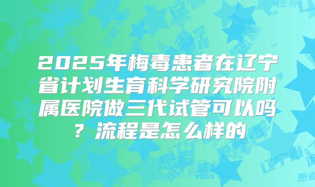 2025年梅毒患者在辽宁省计划生育科学研究院附属医院做三代试管可以吗?流程是怎么样的