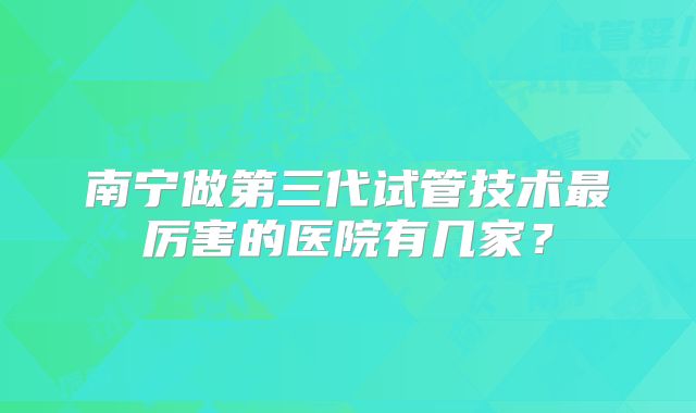 南宁做第三代试管技术最厉害的医院有几家？