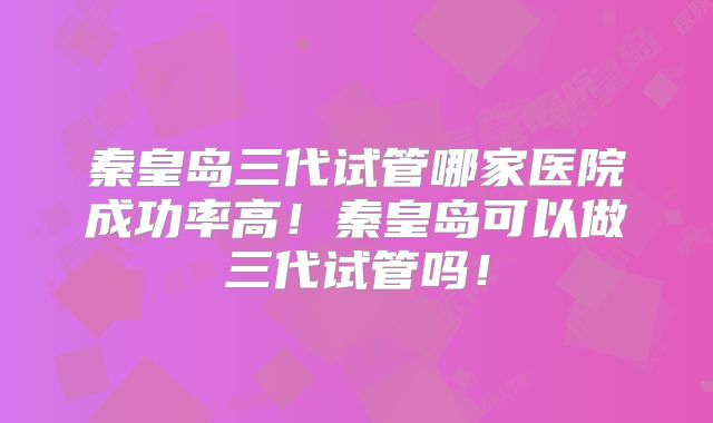 秦皇岛三代试管哪家医院成功率高！秦皇岛可以做三代试管吗！
